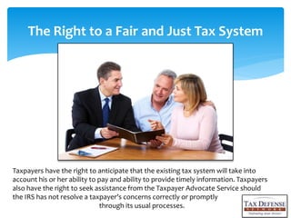 The Right to a Fair and Just Tax System
Taxpayers have the right to anticipate that the existing tax system will take into
account his or her ability to pay and ability to provide timely information. Taxpayers
also have the right to seek assistance from the Taxpayer Advocate Service should
the IRS has not resolve a taxpayers concerns correctly or promptly
through its usual processes.
 