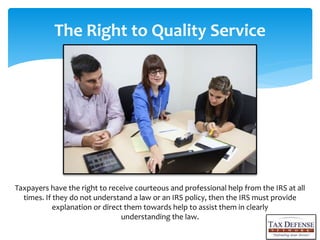 The Right to Quality Service
Taxpayers have the right to receive courteous and professional help from the IRS at all
times. If they do not understand a law or an IRS policy, then the IRS must provide
explanation or direct them towards help to assist them in clearly
understanding the law.
 