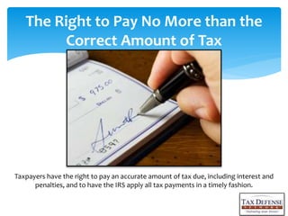 The Right to Pay No More than the
Correct Amount of Tax
Taxpayers have the right to pay an accurate amount of tax due, including interest and
penalties, and to have the IRS apply all tax payments in a timely fashion.
 