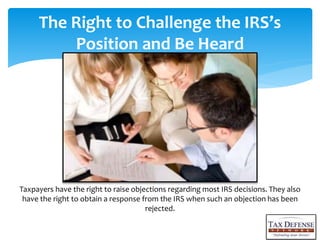 The Right to Challenge the IRSs
Position and Be Heard
Taxpayers have the right to raise objections regarding most IRS decisions. They also
have the right to obtain a response from the IRS when such an objection has been
rejected.
 