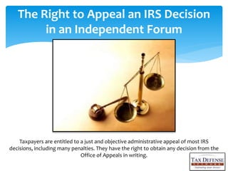 The Right to Appeal an IRS Decision
in an Independent Forum
Taxpayers are entitled to a just and objective administrative appeal of most IRS
decisions, including many penalties. They have the right to obtain any decision from the
Office of Appeals in writing.
 