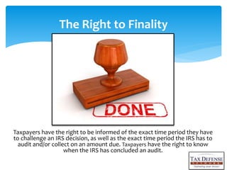 Taxpayers have the right to be informed of the exact time period they have
to challenge an IRS decision, as well as the exact time period the IRS has to
audit and/or collect on an amount due. Taxpayers have the right to know
when the IRS has concluded an audit.
The Right to Finality
 