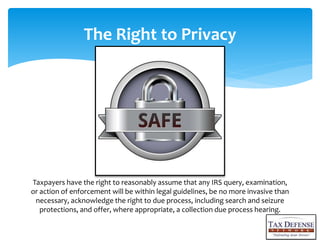 Taxpayers have the right to reasonably assume that any IRS query, examination,
or action of enforcement will be within legal guidelines, be no more invasive than
necessary, acknowledge the right to due process, including search and seizure
protections, and offer, where appropriate, a collection due process hearing.
The Right to Privacy
 