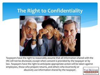 The Right to Confidentiality
Taxpayers have the right to reasonably assume that all information shared with the
IRS will not be disclosed, except when consent is provided by the taxpayer or by
law. Taxpayers have the right to anticipate appropriate action will be taken against
employees, those who prepare returns, and others who incorrectly or
abusively use information shared by the taxpayer.
 