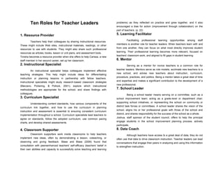 Ten Roles for Teacher Leaders
1. Resource Provider
Teachers help their colleagues by sharing instructional resources.
These might include Web sites, instructional materials, readings, or other
resources to use with students. They might also share such professional
resources as articles, books, lesson or unit plans, and assessment tools.
Tinisha becomes a resource provider when she offers to help Carissa, a new
staff member in her second career, set up her classroom.
2. Instructional Specialist
An instructional specialist helps colleagues implement effective
teaching strategies. This help might include ideas for differentiating
instruction or planning lessons in partnership with fellow teachers.
Instructional specialists might study research-based classroom strategies
(Marzano, Pickering, & Pollock, 2001); explore which instructional
methodologies are appropriate for the school; and share findings with
colleagues.
3. Curriculum Specialist
Understanding content standards, how various components of the
curriculum link together, and how to use the curriculum in planning
instruction and assessment is essential to ensuring consistent curriculum
implementation throughout a school. Curriculum specialists lead teachers to
agree on standards, follow the adopted curriculum, use common pacing
charts, and develop shared assessments.
4. Classroom Supporter
Classroom supporters work inside classrooms to help teachers
implement new ideas, often by demonstrating a lesson, coteaching, or
observing and giving feedback. Blase and Blase (2006) found that
consultation with peersenhanced teachers' self-efficacy (teachers' belief in
their own abilities and capacity to successfully solve teaching and learning
problems) as they reflected on practice and grew together, and it also
encouraged a bias for action (improvement through collaboration) on the
part of teachers. (p. 22)
5. Learning Facilitator
Facilitating professional learning opportunities among staff
members is another role for teacher leaders. When teachers learn with and
from one another, they can focus on what most directly improves student
learning. Their professional learning becomes more relevant, focused on
teachers' classroom work, and aligned to fill gaps in student learning
6. Mentor
Serving as a mentor for novice teachers is a common role for
teacher leaders. Mentors serve as role models; acclimate new teachers to a
new school; and advise new teachers about instruction, curriculum,
procedure, practices, and politics. Being a mentor takes a great deal of time
and expertise and makes a significant contribution to the development of a
new professional.
7. School Leader
Being a school leader means serving on a committee, such as a
school improvement team; acting as a grade-level or department chair;
supporting school initiatives; or representing the school on community or
district task forces or committees. A school leader shares the vision of the
school, aligns his or her professional goals with those of the school and
district, and shares responsibility for the success of the school as a whole.
Joshua, staff sponsor of the student council, offers to help the principal
engage students in the school improvement planning process. actively
participate.
8. Data Coach
Although teachers have access to a great deal of data, they do not
often use that data to drive classroom instruction. Teacher leaders can lead
conversations that engage their peers in analyzing and using this information
to strengthen instruction.
 