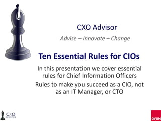 CXO Advisor
Advise – Innovate – Change

Ten Essential Rules for CIOs
In this presentation we cover essential
rules for Chief Information Officers
Rules to make you succeed as a CIO, not
as an IT Manager, or CTO

 