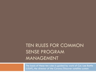 TEN RULES FOR COMMON
SENSE PROGRAM
MANAGEMENT
The basis of these ten rules is guided by work of Col. Lee Battle
(USAF), the director of the Corona/Discover satellite system
 