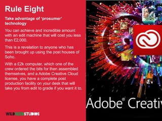 Rule Eight
Take advantage of ‘prosumer’
technology
You can achieve and incredible amount
with an edit machine that will cost you less
than £2,000.
This is a revelation to anyone who has
been brought up using the post houses of
Soho.
With a £2k computer, which one of the
crew ordered the bits for then assembled
themselves, and a Adobe Creative Cloud
license, you have a complete post
production facility on your desk that will
take you from edit to grade if you want it to.
 