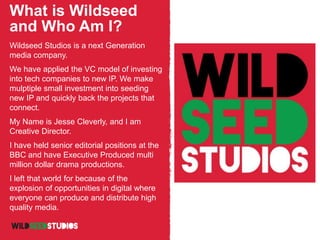 What is Wildseed
and Who Am I?
Wildseed Studios is a next Generation
media company.
We have applied the VC model of investing
into tech companies to new IP. We make
mulptiple small investment into seeding
new IP and quickly back the projects that
connect.
My Name is Jesse Cleverly, and I am
Creative Director.
I have held senior editorial positions at the
BBC and have Executive Produced multi
million dollar drama productions.
I left that world for because of the
explosion of opportunities in digital where
everyone can produce and distribute high
quality media.
 