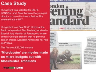 Case Study
Hungerford was selected for SC-FI-
LONDON ,and Drew became the youngest
director on record to have a feature film
screened at the NFT
Hungerford won Best Sci-Fi Horror at the
Berlin Independent Film Festival, received a
Special Jury Mention at Fantasporto where
actress Georgia Bradley, with no previous
screen credits, won Best Actress for her role
as Phillipa.
The film cost £23,000 to make
‘Microbuster’ are movies made
on micro budgets but with
blockbuster ambitions
 