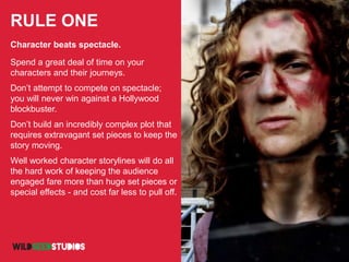 RULE ONE
Character beats spectacle.
Spend a great deal of time on your
characters and their journeys.
Don’t attempt to compete on spectacle;
you will never win against a Hollywood
blockbuster.
Don’t build an incredibly complex plot that
requires extravagant set pieces to keep the
story moving.
Well worked character storylines will do all
the hard work of keeping the audience
engaged fare more than huge set pieces or
special effects - and cost far less to pull off.
 