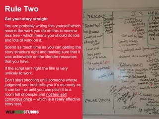 Rule Two
Get your story straight
You are probably writing this yourself which
means the work you do on this is more or
less free - which means you should do lots
and lots of work on it.
Spend as much time as you can getting the
story structure right and making sure that it
was achievable on the slender resources
that you have.
If the script isn’t right the film is very
unlikely to work.
Don’t start shooting until someone whose
judgment you trust tells you it’s as ready as
it can be – or until you can pitch it to a
room full of people and not feel self
conscious once – which is a really effective
story test.
 