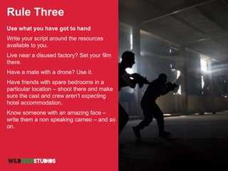 Rule Three
Use what you have got to hand
Write your script around the resources
available to you.
Live near a disused factory? Set your film
there.
Have a mate with a drone? Use it.
Have friends with spare bedrooms in a
particular location – shoot there and make
sure the cast and crew aren’t expecting
hotel accommodation.
Know someone with an amazing face –
write them a non speaking cameo – and so
on.
 