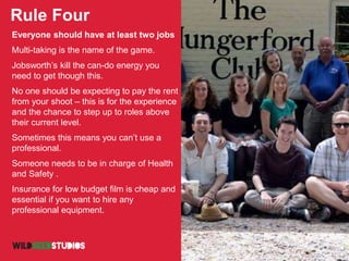Rule Four
Everyone should have at least two jobs
Multi-taking is the name of the game.
Jobsworth’s kill the can-do energy you
need to get though this.
No one should be expecting to pay the rent
from your shoot – this is for the experience
and the chance to step up to roles above
their current level.
Sometimes this means you can’t use a
professional.
Someone needs to be in charge of Health
and Safety .
Insurance for low budget film is cheap and
essential if you want to hire any
professional equipment.
 