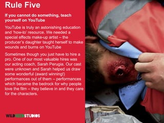 Rule Five
If you cannot do something, teach
yourself on YouTube
YouTube is truly an astonishing education
and ‘how-to’ resource. We needed a
special effects make-up artist – the
producer’s daughter taught herself to make
wounds and burns on YouTube
Sometimes though you just have to hire a
pro. One of our most valuable hires was
our acting coach, Sarah Perugia. Our cast
were unknown and Sarah helped us draw
some wonderful (award winning!)
performances out of them – performances
which became the bedrock for why people
love the film – they believe in and they care
for the characters.
 