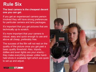 Rule Six
The best camera is the cheapest decent
one you can get.
If you get an experienced camera person
involved they will have strong preferences
for particular camera and lens packages.
It’s important that you get pictures that are
technically up to scratch.
It’s more important that your camera is
robust, easy and quick enough to use and
above all cheap, preferably free.
The success of the film will not rest on the
quality of the picture once you get past a
basic quality threshold. Also, tripods,
dollies and even lights are your enemy -
they make everything slower unlike hand-
held shots in available light which are quick
to set up and adjust.
 