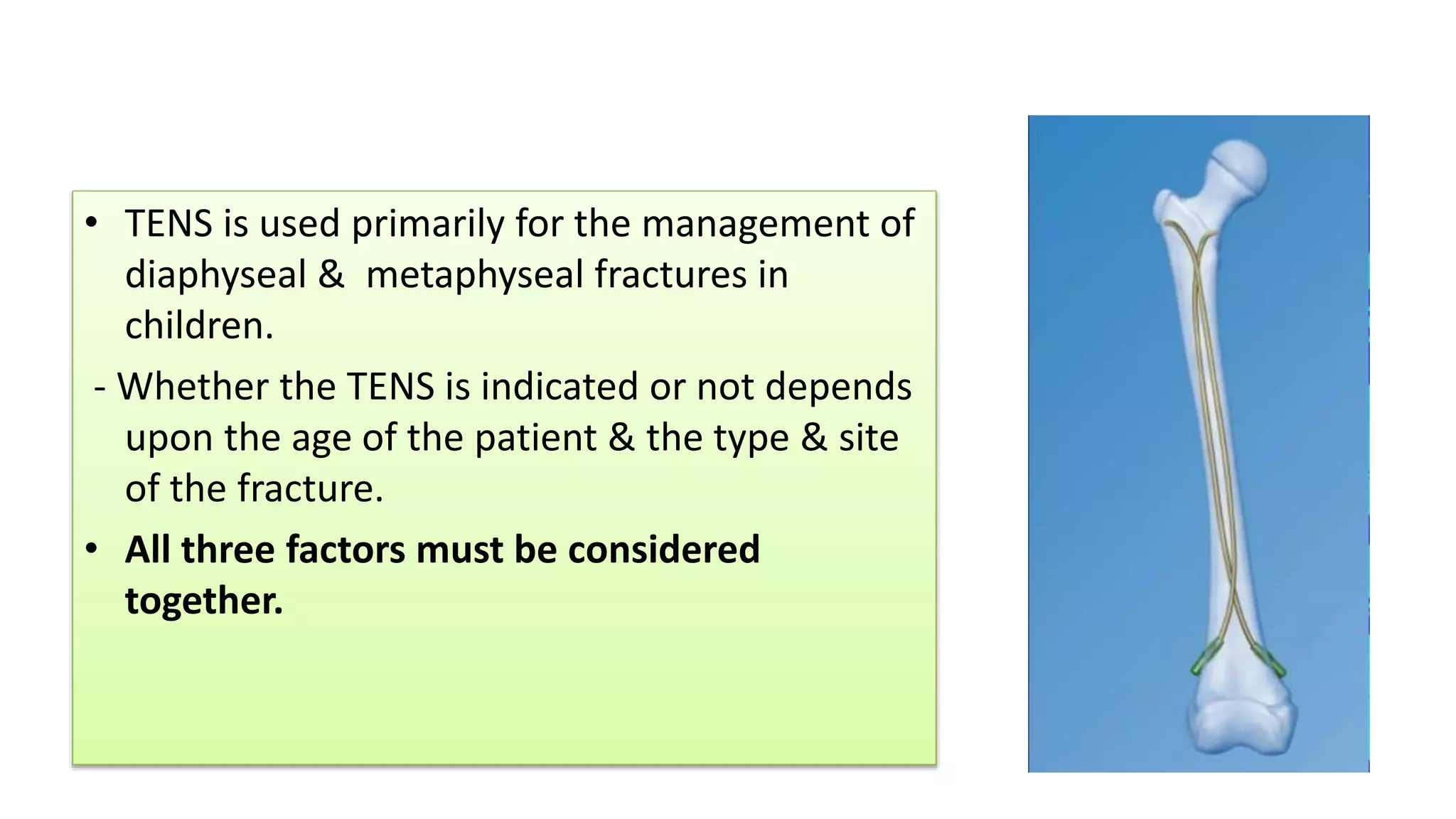 • TENS is used primarily for the management of
diaphyseal & metaphyseal fractures in
children.
- Whether the TENS is indicated or not depends
upon the age of the patient & the type & site
of the fracture.
• All three factors must be considered
together.
 