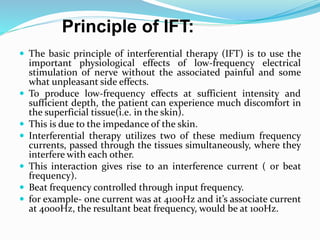  The basic principle of interferential therapy (IFT) is to use the
important physiological effects of low-frequency electrical
stimulation of nerve without the associated painful and some
what unpleasant side effects.
 To produce low-frequency effects at sufficient intensity and
sufficient depth, the patient can experience much discomfort in
the superficial tissue(i.e. in the skin).
 This is due to the impedance of the skin.
 Interferential therapy utilizes two of these medium frequency
currents, passed through the tissues simultaneously, where they
interfere with each other.
 This interaction gives rise to an interference current ( or beat
frequency).
 Beat frequency controlled through input frequency.
 for example- one current was at 4100Hz and it’s associate current
at 4000Hz, the resultant beat frequency, would be at 100Hz.
Principle of IFT:
 