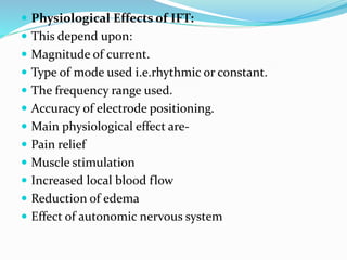  Physiological Effects of IFT:
 This depend upon:
 Magnitude of current.
 Type of mode used i.e.rhythmic or constant.
 The frequency range used.
 Accuracy of electrode positioning.
 Main physiological effect are-
 Pain relief
 Muscle stimulation
 Increased local blood flow
 Reduction of edema
 Effect of autonomic nervous system
 