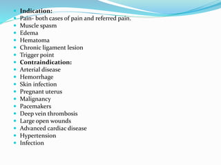  Indication:
 Pain- both cases of pain and referred pain.
 Muscle spasm
 Edema
 Hematoma
 Chronic ligament lesion
 Trigger point
 Contraindication:
 Arterial disease
 Hemorrhage
 Skin infection
 Pregnant uterus
 Malignancy
 Pacemakers
 Deep vein thrombosis
 Large open wounds
 Advanced cardiac disease
 Hypertension
 Infection
 