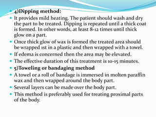 4)Dipping method:
 It provides mild heating. The patient should wash and dry
the part to be treated. Dipping is repeated until a thick coat
is formed. In other words, at least 8-12 times until thick
glow on a part.
 Once thick glow of wax is formed the treated area should
be wrapped 1st in a plastic and then wrapped with a towel.
 If edema is concerned then the area may be elevated.
 The effective duration of this treatment is 10-15 minutes.
 5)Toweling or bandaging method
 A towel or a roll of bandage is immersed in molten paraffin
wax and then wrapped around the body part.
 Several layers can be made over the body part.
 This method is preferably used for treating proximal parts
of the body.
 
