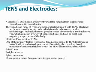 TENS and Electrodes:
A variety of TENS models are currently available ranging from single or dual-
channel to multi-channel units.
There is a broad range of types and sizes of electrodes used with TENS. Electrode
can be a carbon rubber electrode. which is made to be covered with a
conductive gel. Probably the most popular choice of electrode is a self-adhesive
type, which comes in a variety of shapes and sizes and can be mold over
irregularly shaped areas of the body.
Electrode Placement for TENS:
One of the primary factors responsible for a poor response to TENS treatment is
that of ineffective electrode placement. Essentially, there are four broad
categories of anatomical sites to which the TENS electrodes can be applied-
Painful area
Peripheral nerve
Spinal nerve root
Other specific points (acupuncture, trigger, motor points)
 