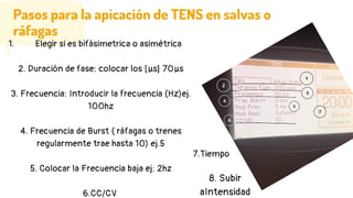 Pasos para la apicación de TENS en salvas o
ráfagas
Elegir si es bifásimetrica o asimétrica
1.
2. Duración de fase: colocar los [µs] 70µs
3. Frecuencia: Introducir la frecuencia (Hz)ej.
100hz
4. Frecuencia de Burst ( ráfagas o trenes
regularmente trae hasta 10) ej.5
5. Colocar la Frecuencia baja ej: 2hz
6.CC/CV
7.Tiempo
8. Subir
aIntensidad
 