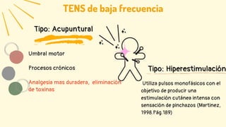 Umbral motor
Procesos crónicos
Analgesia mas duradera, eliminación
de toxinas
TENS de baja frecuencia
Tipo: Acupuntural
Tipo: Acupuntural
Tipo: Hiperestimulación
Tipo: Hiperestimulación
Utiliza pulsos monofásicos con el
objetivo de producir una
estimulación cutánea intensa con
sensación de pinchazos (Martinez,
1998.Pág.189)
 