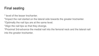 Final seating
* level of the lesser trochanter.
*Impact the nail started on the lateral side towards the greater trochanter.
*Optimally the nail tips are at the same level.
*Align the nail tips so that they diverge.
*Proximal 3rd-advance the medial nail into the femoral neck and the lateral nail
into the greater trochanter.
 
