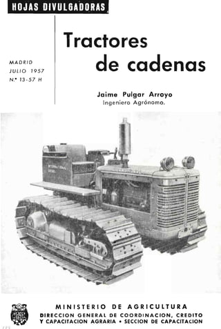 HOJAS DIVULGADORAS
Tractores
de cadenas
Jaime Pulgar Arroyo
Ingeniero Agrónomo.
MINISTERIO DE AGRICULTURA
DIRECCION GENERAL DE COORDINACION, CREDITO
Y CAPACITACION AGRARIA • SECCION DE CAPACITACION
MADRID
JULIO 1957
N.• 13-57 H
 