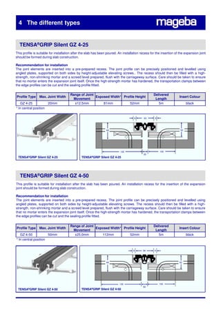4 The different types


  TENSA®GRIP Silent GZ 4-25
This profile is suitable for installation after the slab has been poured. An installation recess for the insertion of the expansion joint
should be formed during slab construction.

Recommendation for installation
The joint elements are inserted into a pre-prepared recess. The joint profile can be precisely positioned and levelled using
angled plates, supported on both sides by height-adjustable elevating screws.. The recess should then be filled with a high-
strength, non-shrinking mortar and a screed level prepared, flush with the carriageway surface. Care should be taken to ensure
that no mortar enters the expansion joint itself. Once the high-strength mortar has hardened, the transportation clamps between
the edge profiles can be cut and the sealing profile fitted.

                                       Range of Joint                                              Delivered
Profile Type Max. Joint Width
Recommendation for installation                       Exposed Width* Profile Height                                   Insert Colour
                                         Movement                                                   Length
   GZ 4-25              20mm             ±12.5mm          81mm           52mm                         5m                   black
* In central position

                                                                                     9      63      9




                                                                 60                                                   52




                                                                           130                          100
                                                                                            20
 TENSA®GRIP Silent GZ 4-25                     TENSA®GRIP Silent GZ 4-25




   TENSA®GRIP Silent GZ 4-50
This profile is suitable for installation after the slab has been poured. An installation recess for the insertion of the expansion
joint should be formed during slab construction.

Recommendation for installation
The joint elements are inserted into a pre-prepared recess. The joint profile can be precisely positioned and levelled using
angled plates, supported on both sides by height-adjustable elevating screws. The recess should then be filled with a high-
strength, non-shrinking mortar and a screed level prepared, flush with the carriageway surface. Care should be taken to ensure
that no mortar enters the expansion joint itself. Once the high-strength mortar has hardened, the transportation clamps between
the edge profiles can be cut and the sealing profile fitted.

                                       Range of Joint                                              Delivered
Profile Type     Max. Joint Width                     Exposed Width* Profile Height                                   Insert Colour
                                         Movement                                                   Length
   GZ 4-50            50mm               ±25.0mm         112mm           52mm                         5m                   black
* In central position


                                                                                    9      94       9




                                                                 60                                                   52




                                                                          130                           100
                                                                                           50
 TENSA®GRIP Silent GZ 4-50                     TENSA®GRIP Silent GZ 4-50
 