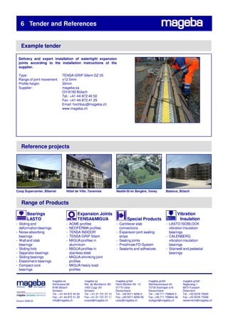 6 Tender and References


    Example tender

  Delivery and expert installation of watertight expansion
  joints according to the installation instructions of the
  supplier.

  Type:                         TENSA-GRIP Silent GZ 25
  Range of joint movement:      ±12.5mm
  Profile height:               30mm
  Supplier:                     mageba sa
                                CH-8180 Bülach
                                Tel.: +41-44-872 40 50
                                Fax: +41-44-872 41 29
                                Email: hochbau@mageba.ch
                                www.mageba.ch




    Reference projects




Coop Supercenter, Biberist          Hôtel de Ville, Tavannes               Nestlé-SI en Bergère, Vevey         Balance, Bülach


    Range of Products

         Bearings                            Expansion Joints                                                           Vibration
         LASTO                               TENSA&MIGUA                           Special Products                      Insulation
- Sliding and                       - ACME profiles                        - Cantilever slab                    - LASTO ISOBLOCK
  deformation bearings              - NEOFERMA profiles                      connections                          vibration insulation
- Noise-absorbing                   - TENSA INDOOR                         - Expansion joint sealing              bearings
  bearings                          - TENSA GRIP Silent                      strips                             - CALENBERG
- Wall and slab                     - MIGUA profiles in                    - Sealing joints                       vibration insulation
  bearings                            aluminium                            - Proofmate FD-System                  bearings
- Sliding foils                     - MIGUA profiles in                    - Sealants and adhesives             - Stairwell and pedestal
- Separator bearings                  stainless steel                                                             bearings
- Sliding bearings                  - MIGUA shrinking joint
- Elastomeric bearings                profiles
- Compact core                      - MIGUA heavy load
  bearings                            profiles


                         mageba sa                mageba sa                mageba gmbh             mageba gmbh              mageba gmbh
                         Solistrasse 68           Rte. de Montheron 8D     Hans-Böckler-Str. 12    Steinbeisstrasse 40      Seglerweg 1
                         8180 Bülach              1053 Cugy VD             37170 Uslar             73730 Esslingen a.N.     6972 Fussach
                         Schweiz                  Schweiz                  Deutschland             Deutschland              Österreich
                         Tel.: +41-44-872 40 50   Tel.: +41-21-731 07 10   Tel.: +49-5571-9256-0   Tel.: +49-711-758844-0   Tel.: +43-5578-75593
                         Fax: +41-44-872 41 29    Fax: +41-21-731 07 11    Fax: +49-5571-9256-56   Fax: +49-711-758844-56   Fax: +43-5578-73348
Version 2008.02          info@mageba.ch           suisse@mageba.ch         uslar@mageba.ch         stuttgart@mageba.ch      oesterreich@mageba.ch
 