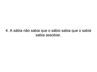 4. A sábia não sabia que o sábio sabia que o sabiá sabia assobiar. 