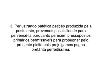 3. Perlustrando patética petição produzida pela postulante, prevemos possibilidade para pervencê-la porquanto perecem pressupostos primários permissíveis para propugnar pelo presente pleito pois prejulgamos pugna pretárita perfeitíssima. 
