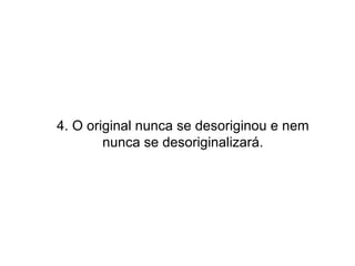 4. O original nunca se desoriginou e nem nunca se desoriginalizará. 