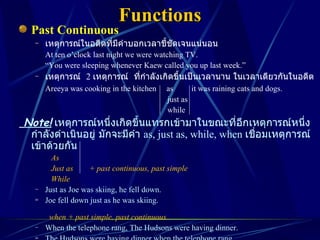 Functions Past Continuous เหตุการณ์ในอดีตที่มีคำบอกเวลาชี้ชัดเจนแน่นอน At ten o’clock last night we were watching TV. “ You were sleeping whenever Kaew called you up last week.” เหตุการณ์  2  เหตุการณ์  ที่กำลังเกิดขึ้นเป็นเวลานาน ในเวลาเดียวกันในอดีต Areeya was cooking in the kitchen  as  it was raining cats and dogs.   just as   while Note!   เหตุการณ์หนึ่งเกิดขึ้นแทรกเข้ามาในขณะที่อีกเหตุการณ์หนึ่งกำลังดำเนินอยู่ มักจะมีคำ  as, just as, while, when  เชื่อมเหตุการณ์เข้าด้วยกัน As Just as  + past continuous, past simple While Just as Joe was skiing, he fell down. Joe fell down just as he was skiing.   when + past simple, past continuous When the telephone rang, The Hudsons were having dinner. The Hudsons were having dinner when the telephone rang. 