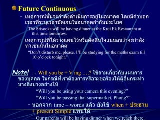 Future Continuous เหตุการณ์นั้นจะกำลังดำเนินการอยู่ในอนาคต โดยมีคำบอกเวลาที่ระบุเวลาชัดเจนในอนาคตกำกับประโยค The Srisooks will be having dinner at the Kroi Ek Restaurant at this time tomorrow. เหตุการณ์ที่ได้วางแผนไว้หรือตัดสินใจแน่นอนว่าจะกำลังทำเช่นนั้นในอนาคต “ Don’t disturb me, please. I’ll be studying for the maths exam till 10 o’clock tonight." Note!   -  Will you be + V ing ….?   ใช้ถามเกี่ยวกับแผนการของบุคคล ในกรณีที่เราต้องการหรือจะขอร้องให้ผู้อื่นกระทำบางสิ่งบางอย่างให้ “ Will you be using your camera this evening?” “ Will you be passing that supermarket, Phong?” นอกจาก  time – words  แล้ว ยังใช้  when +  ประธาน  + present Simple   แทนได้ Our parents will be having dinner when we reach there. I hope it won’t be raining hard when our children leave the Dream World. 