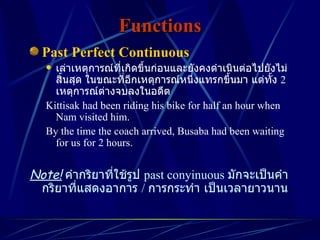 Functions Past Perfect Continuous เล่าเหตุการณ์ที่เกิดขึ้นก่อนและยังคงดำเนินต่อไปยังไม่สิ้นสุด ในขณะที่อีกเหตุการณ์หนึ่งแทรกขึ้นมา แต่ทั้ง  2  เหตุการณ์ต่างจบลงในอดีต Kittisak had been riding his bike for half an hour when Nam visited him. By the time the coach arrived, Busaba had been waiting for us for 2 hours. Note!   คำกริยาที่ใช้รูป  past conyinuous   มักจะเป็นคำกริยาที่แสดงอาการ  /  การกระทำ เป็นเวลายาวนาน 