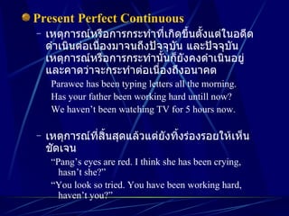 Present Perfect Continuous เหตุการณ์หรือการกระทำที่เกิดขึ้นตั้งแต่ในอดีต ดำเนินต่อเนื่องมาจนถึงปัจจุบัน และปัจจุบัน เหตุการณ์หรือการกระทำนั้นก็ยังคงดำเนินอยู่ และคาดว่าจะกระทำต่อเนื่องถึงอนาคต Parawee has been typing letters all the morning. Has your father been working hard untill now? We haven’t been watching TV for 5 hours now. เหตุการณ์ที่สิ้นสุดแล้วแต่ยังทิ้งร่องรอยให้เห็นชัดเจน “ Pang’s eyes are red. I think she has been crying, hasn’t she?” “ You look so tried. You have been working hard, haven’t you?” 