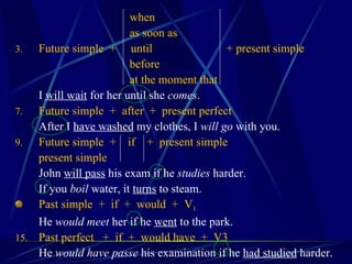   when   as soon as Future simple  +  until + present simple   before   at the moment that I  will wait  for her until she  comes . Future simple  +  after  +  present perfect After I  have washed  my clothes, I  will go  with you. Future simple  +  if  +  present simple present simple John  will pass  his exam if he  studies  harder. If you  boil  water, it  turns  to steam. Past simple  +  if  +  would  +  V 1   He  would meet  her if he  went  to the park. Past perfect  +  if  +  would have  +  V3 He  would have passe  his examination if he  had studied  harder. 