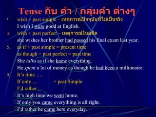 Tense  กับ คำ  /  กลุ่มคำ ต่างๆ   wish + past simple –  เหตุการณ์ปัจจุบันที่ไม่เป็นจริง I wish I  were  good at English. wish + past perfect –   เหตุการณ์ในอดีต she wishes her brother  had passed  his final exam last year. as if + past simple = present time as though + past perfect = past time She  talks  as if she  knew  everything. He  spent  a lot of money as though he  had been  a millionaire. It’s time …. If only … + past Simple I’d rather … It’s high time we  went  home. If only you  came  everything is all right. I’d rather he  came  here everyday. 