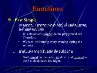 Functions   Past Simple เหตุการณ์  /  การกระทำที่เกิดขึ้นในอดีตและจบลงในอดีตเช่นกัน It is classmates  skipped  in the playground last Thursday. We  went  swimming every evening during the summer. ลำดับเหตุการณ์ในอดีตที่ต่อเนื่องกัน Golf  turned  on the radio,  sat  down and  listened  to the 8 o’clock news last night. 