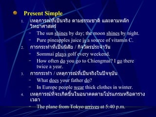 Present Simple เหตุการณ์ที่เป็นจริง ตามธรรมชาติ และตามหลักวิทยาศาสตร์ The sun  shines  by day; the moon  shines  by night. Pure pineapples juice  is  a source of vitamin C. การกระทำที่เป็นนิสัย  /  กิจวัตรประจำวัน Sommai  plays  golf every weekend. How often  do  you go to Chiengmai? I  go  there twice a year. การกระทำ  /  เหตุการณ์ที่เป็นจริงในปัจจุบัน What  does  your father  do ? In Europe people  wear  thick clothes in winter. เหตุการณ์ที่จะเกิดขึ้นในอนาคตตามโปรแกรมหรือตารางเวลา The plane from Tokyo  arrives  at 5:40 p.m. 