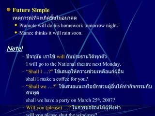 Future Simple เหตุการณ์ที่จะเกิดขึ้นในอนาคต Pramote will do his homework tomorrow night. Manee thinks it will rain soon. Note! ปัจจุบัน เราใช้  will   กับประธานได้ทุกตัว I will go to the National theatre next Monday. “ Shall I …?”   ใช้เสนอให้ความช่วยเหลือแก่ผู้อื่น shall I make a coffee for you? “ Shall we …?”   ใช้เสนอแนะหรือชักชวนผู้อื่นให้ทำกิจกรรมกับคนพูด shall we have a party on March 25 th , 2007? Will you (please) …?   ในการขอร้องให้ผู้ฟังทำ will you please shut the windows? 