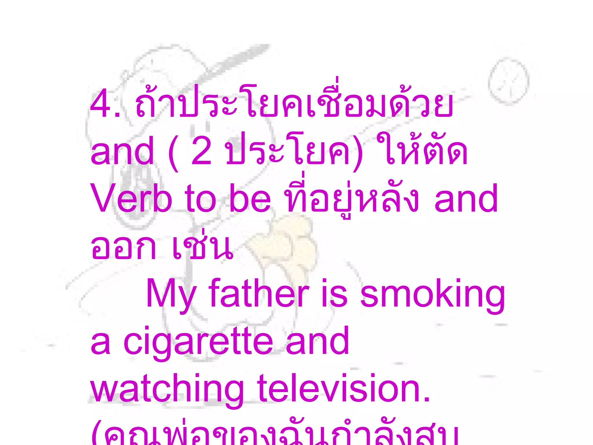 4. ถ้าประโยคเชื่อมด้วย
and ( 2 ประโยค) ให้ตัด
Verb to be ที่อยู่หลัง and
ออก เช่น
   My father is smoking
a cigarette and
watching television.
 