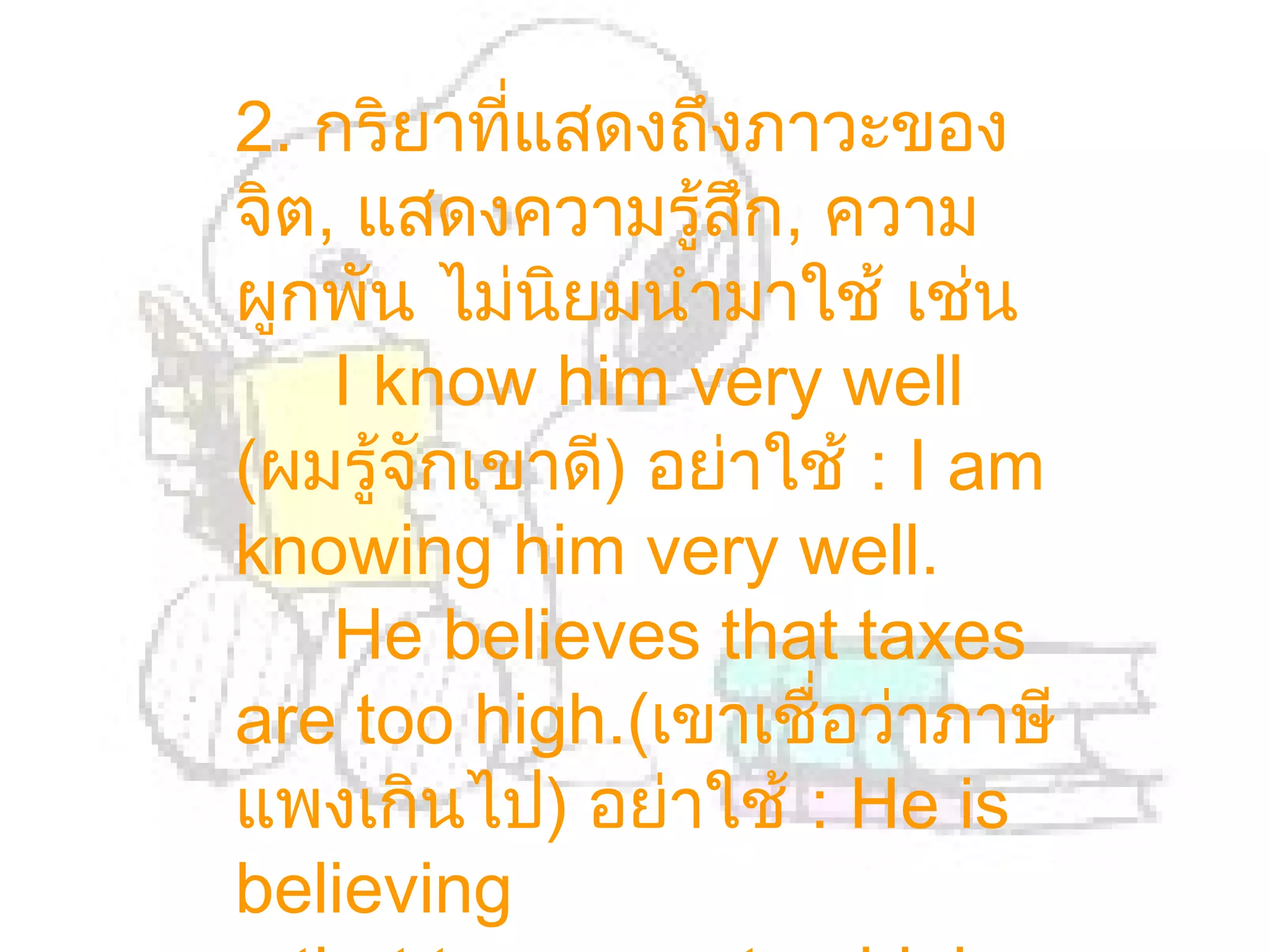 2. กริยาทีแสดงถึงภาวะของ
           ่
จิต, แสดงความรู้สึก, ความ
ผูกพัน ไม่นยมนำามาใช้ เช่น
             ิ
    I know him very well
(ผมรู้จักเขาดี) อย่าใช้ : I am
knowing him very well.
    He believes that taxes
are too high.(เขาเชื่อว่าภาษี
แพงเกินไป) อย่าใช้ : He is
believing
 