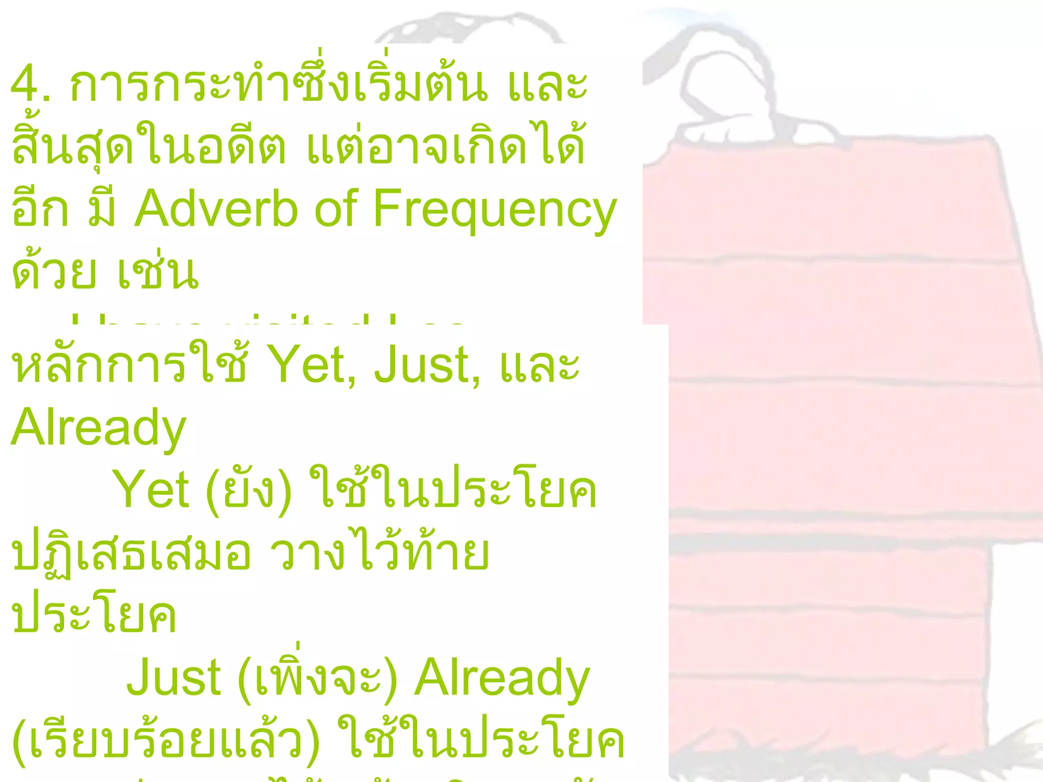 4. การกระทำาซึ่งเริ่มต้น และ
สินสุดในอดีต แต่อาจเกิดได้
  ้
อีก มี Adverb of Frequency
ด้วย เช่น
    I have visited Los
หลักการใช้ Yet, Just, และ
Angeles twice.(ผมไปเที่ยว
Already
ลอสแองเจลลิสมา 2 ครั้ง)
       Yet (ยัง) ใช้ในประโยค
ปฏิเสธเสมอ วางไว้ท้าย
ประโยค
       Just (เพิ่งจะ) Already
(เรียบร้อยแล้ว) ใช้ในประโยค
 