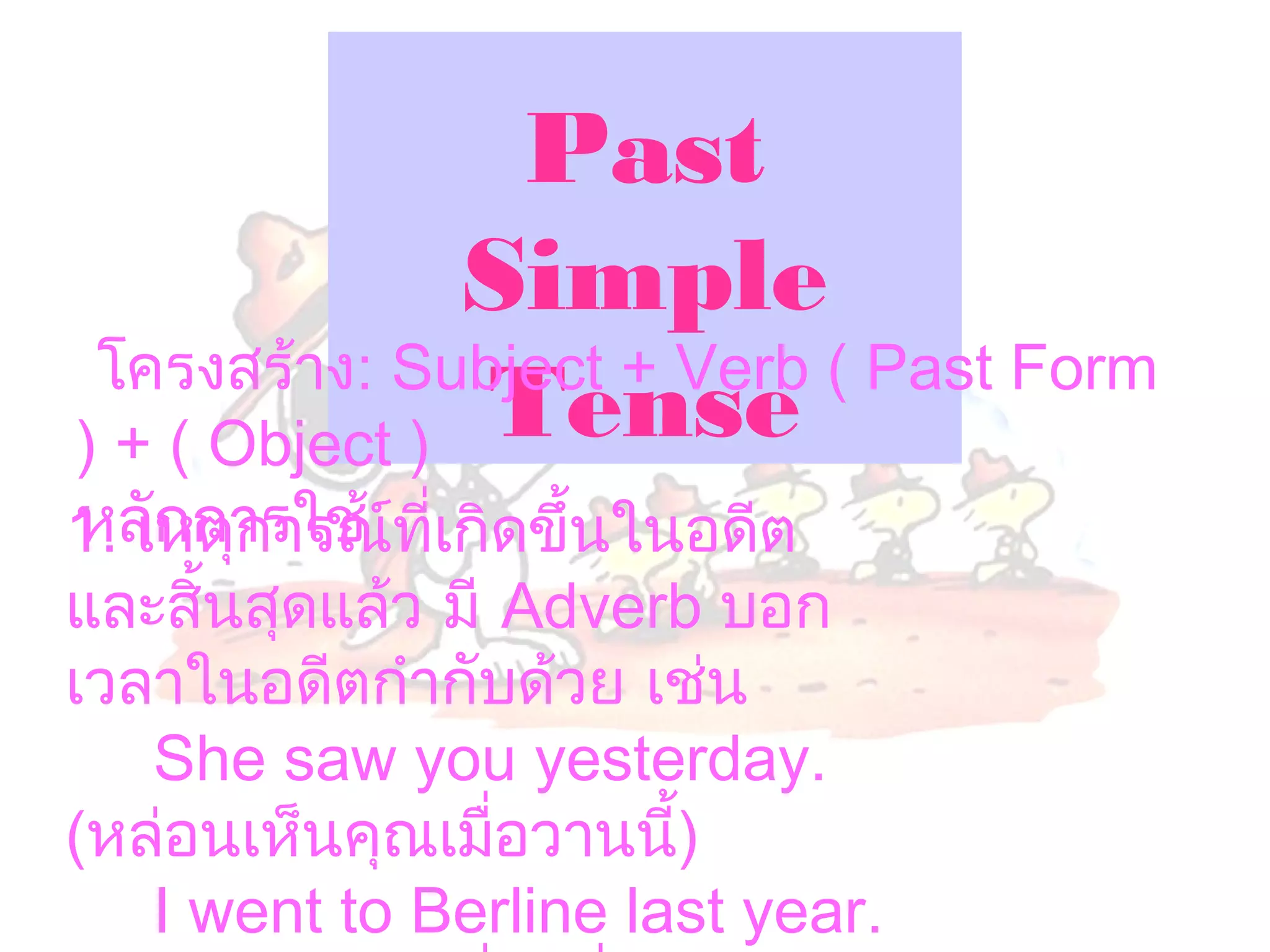 Past
               Simple
 โครงสร้าง: Subject + Verb ( Past Form
) + ( Object ) Tense
 หลักการใช้
1. เหตุการณ์ที่เกิดขึ้นในอดีต
และสิ้นสุดแล้ว มี Adverb บอก
เวลาในอดีตกำากับด้วย เช่น
    She saw you yesterday.
(หล่อนเห็นคุณเมือวานนี้)
                  ่
    I went to Berline last year.
 