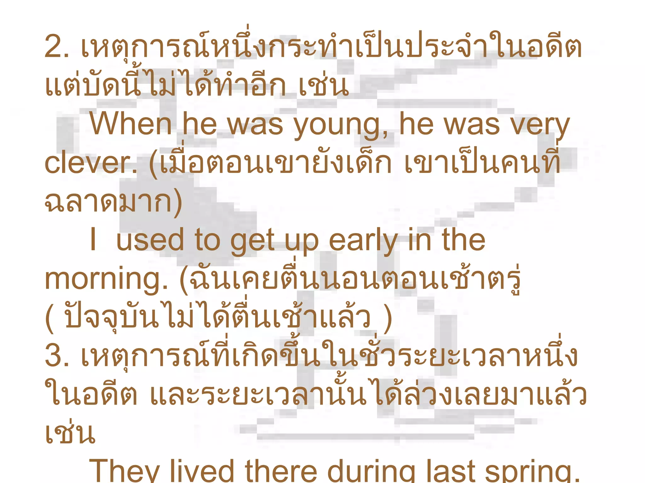 2. เหตุการณ์หนึ่งกระทำาเป็นประจำาในอดีต
แต่บัดนี้ไม่ได้ทำาอีก เช่น
    When he was young, he was very
clever. (เมือตอนเขายังเด็ก เขาเป็นคนที่
             ่
ฉลาดมาก)
    I used to get up early in the
morning. (ฉันเคยตื่นนอนตอนเช้าตรู่
( ปัจจุบนไม่ได้ตื่นเช้าแล้ว )
        ั
3. เหตุการณ์ที่เกิดขึ้นในชั่วระยะเวลาหนึ่ง
ในอดีต และระยะเวลานั้นได้ล่วงเลยมาแล้ว
เช่น
    They lived there during last spring.
 