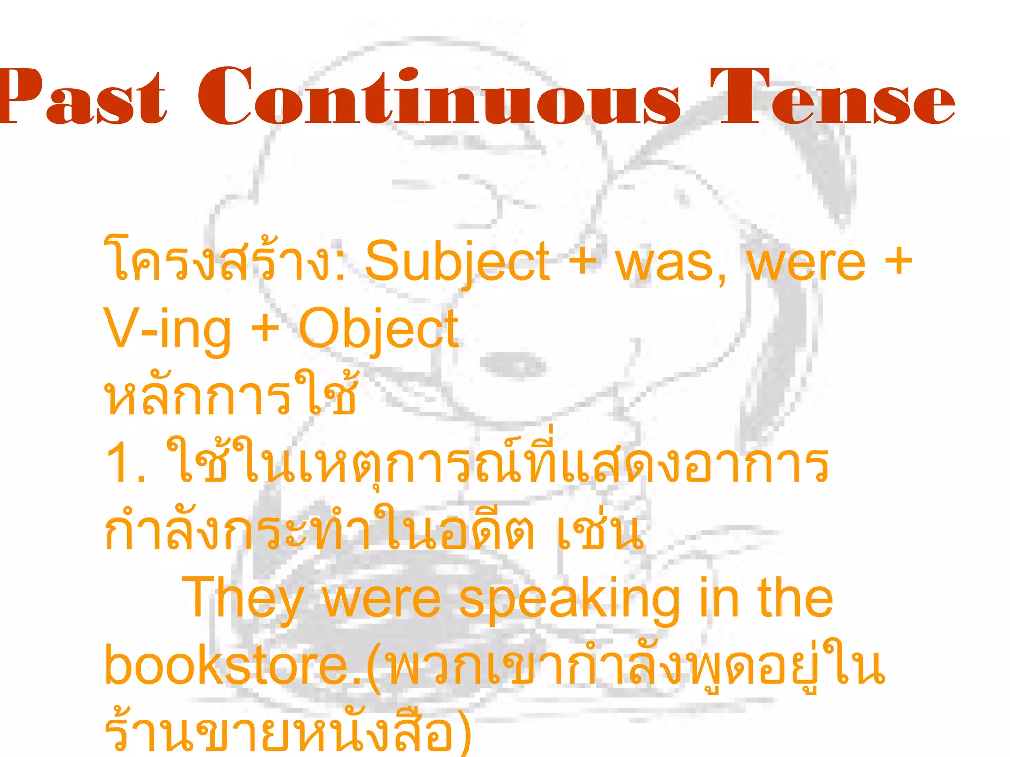 Past Continuous Tense
  โครงสร้าง: Subject + was, were +
  V-ing + Object
  หลักการใช้
  1. ใช้ในเหตุการณ์ทแสดงอาการ
                     ี่
  กำาลังกระทำาในอดีต เช่น
      They were speaking in the
  bookstore.(พวกเขากำาลังพูดอยู่ใน
  ร้านขายหนังสือ)
 